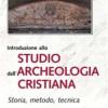 Introduzione allo studio dell'archeologia cristiana. Storia, metodo, tecnica